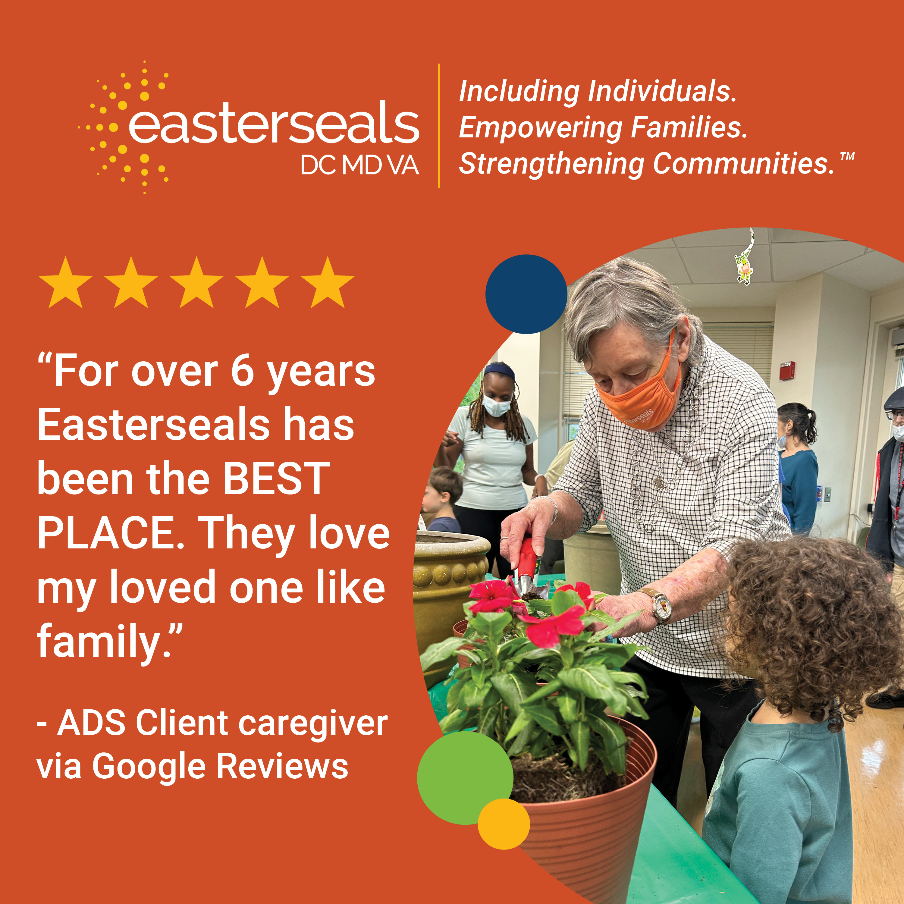 5 stars: “For over 6 years Easterseals has been the BEST PLACE. They love my loved one like family.” - ADS Client caregiver via Google Reviews