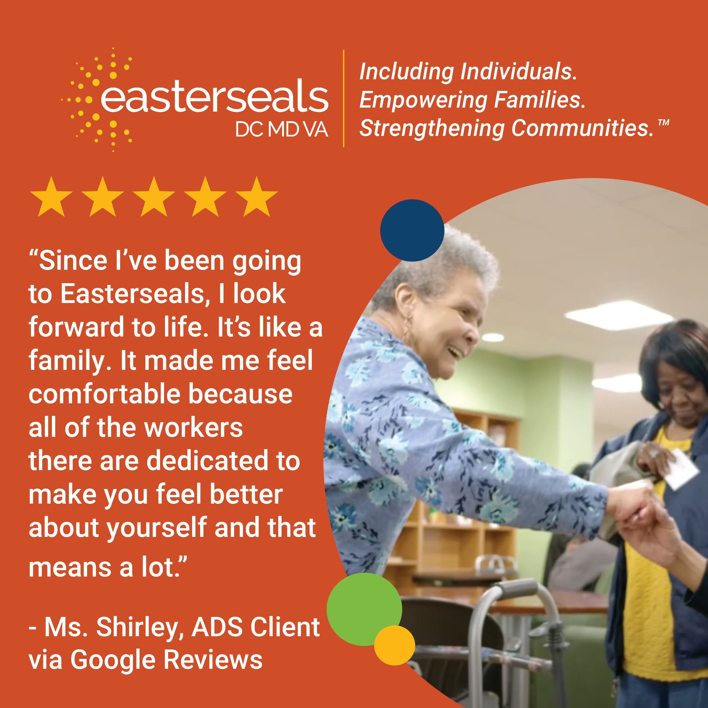 5 stars: “Since I’ve been going to Easterseals, I look forward to life. It’s like a family. It made me feel comfortable because all of the workers there are dedicated to make you feel better about yourself and that means a lot.” - Ms. Shirley, ADS Client via Google Reviews