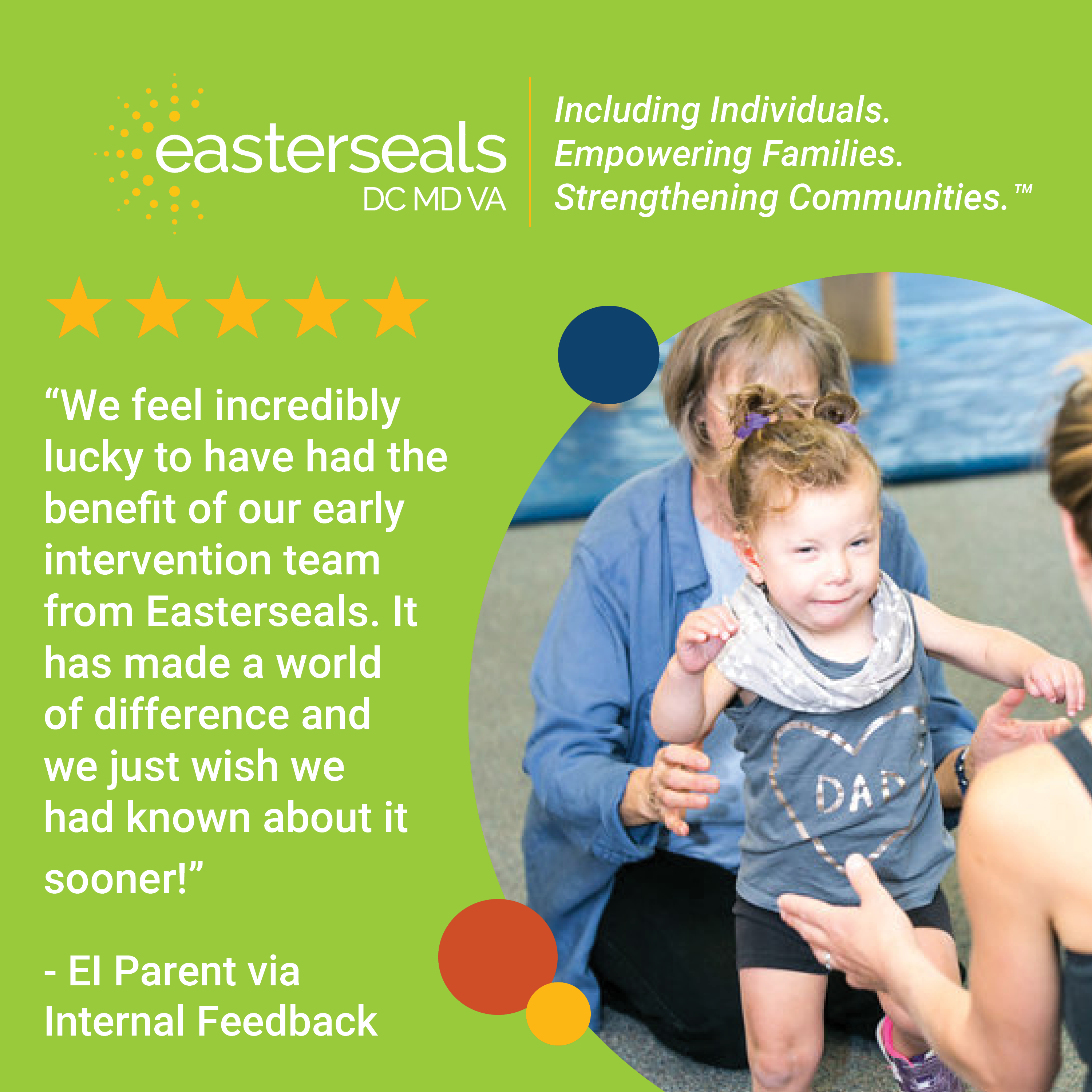 5 stars: “We feel incredibly lucky to have had the benefit of our early intervention team from Easterseals. It has made a world of difference and we just wish we had known about it sooner!” - EI Parent via Internal Feedback