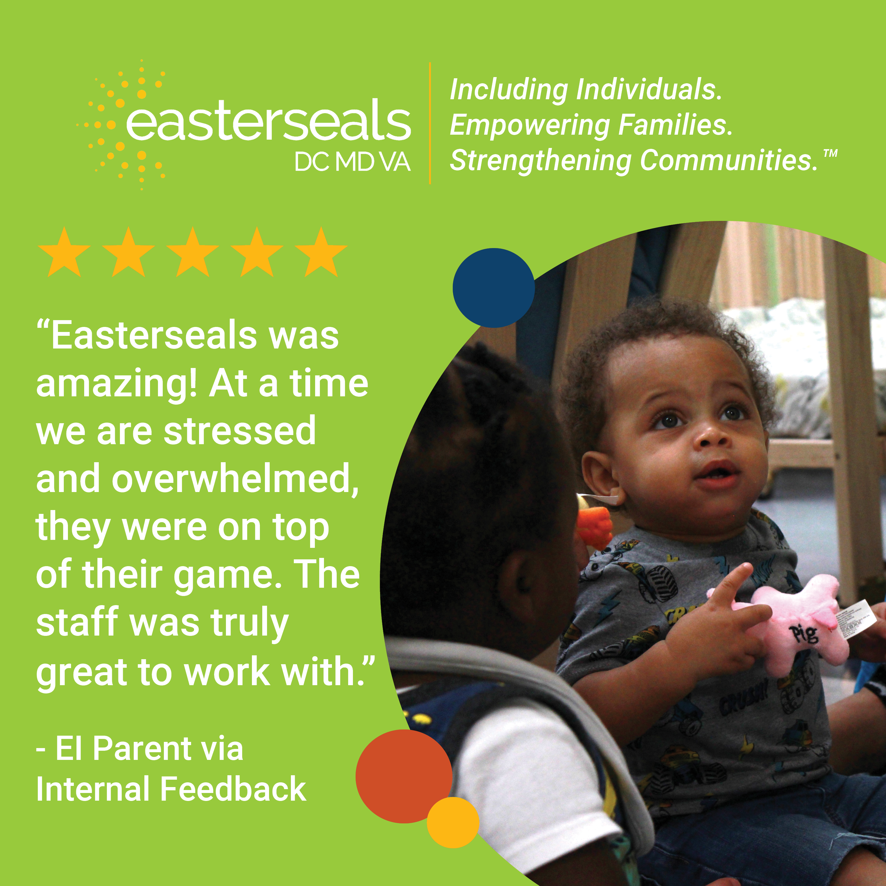 5 stars: “Easterseals was amazing! At a time we are stressed and overwhelmed, they were on top of their game. The staff was truly great to work with.” - EI Parent via Internal Feedback