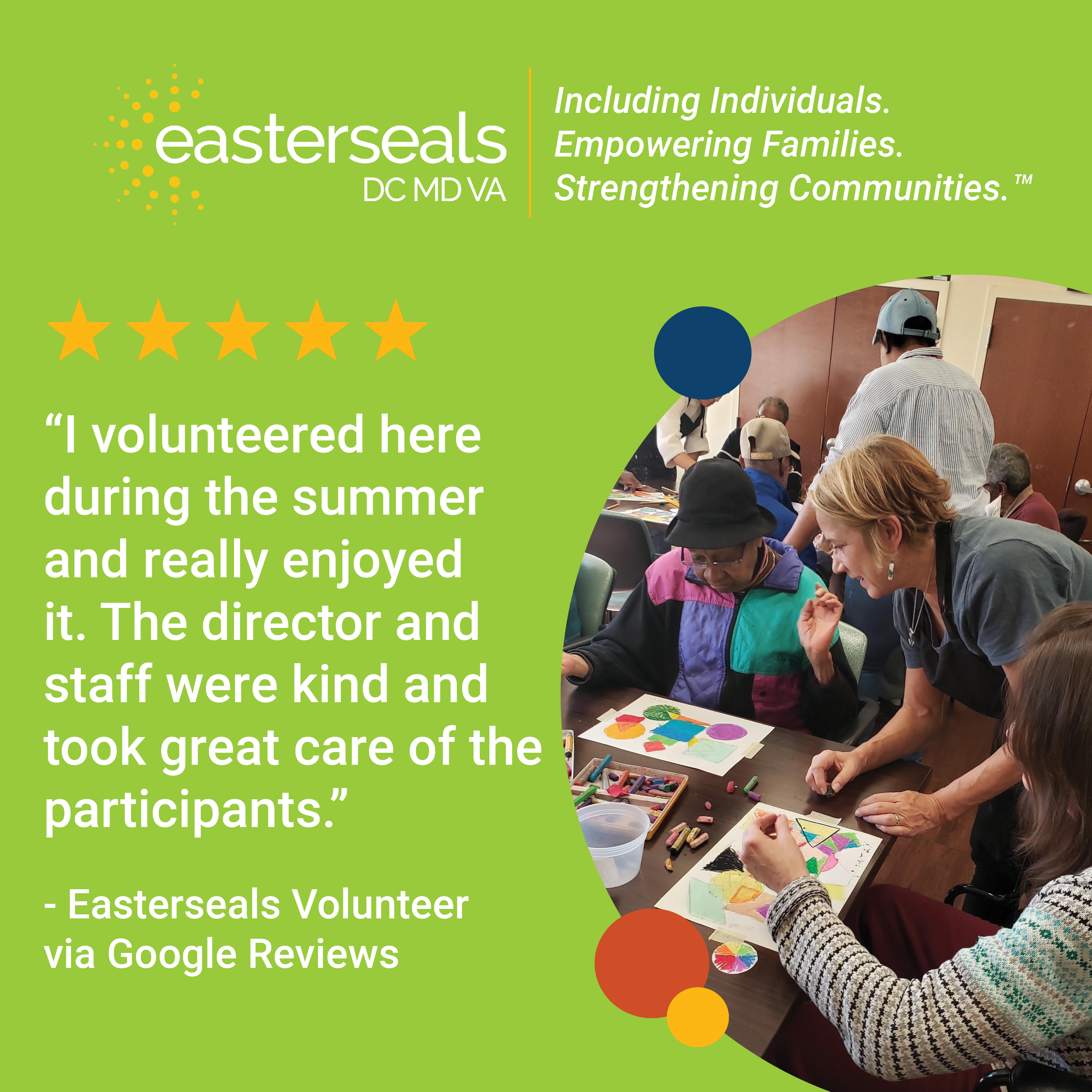 “I volunteered here during the summer and really enjoyed it. The director and staff were kind and took great care of the participants.” - Easterseals Volunteer  via Google Reviews