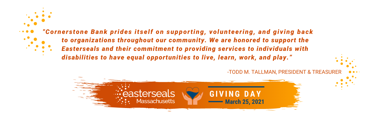 "Cornerstone Bank prides itself on supporting, volunteering, and giving back to organizations throughout our community. We are honored to support the Easterseals and their commitment to providing services to individuals with disabilities to have equal opportunities to live, learn, work, and play.” -Todd M. Tallman, President & treasurer