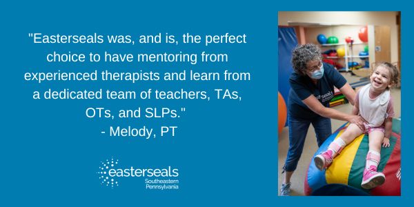 Quote on the left that reads: "Easterseals was, and is, the perfect choice to have mentoring from experienced therapists and learn from a dedicated team of teachers, TAs, OTs, and SLPs."   - Melody, PT with an image of a women helping a girl sit on a colorful ball