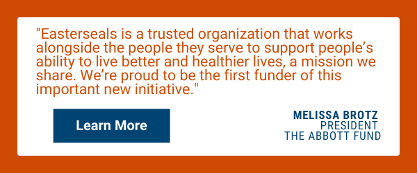 Easterseals is a trusted organization that works alongside the people they serve to support people's ability to live better and healthier, a mission we share. We're proud to be the first funder of this important new initiative. - Melissa Brotz, president of the Abbott Fund.