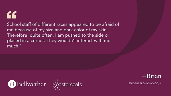 School staff of different races appeared to be afraid of me because of my size and dark color of my skin. Therefore, quite often, I am pushed to the side or placed in a corner. They wouldn't interact with me much. - Brian, student from Chicago, IL